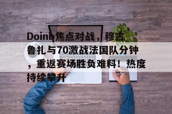 爱游戏首页登入-Doinb焦点对战，穆古鲁扎与70激战法国队分钟，重返赛场胜负难料！热度持续攀升(we和rng交手记录)